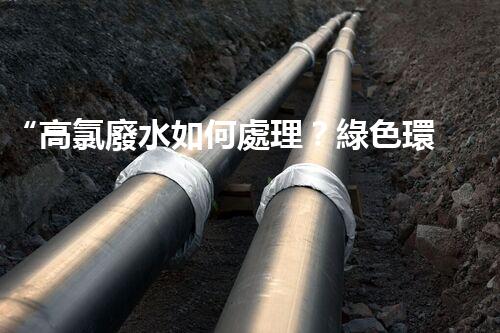 “高氯廢水如何處理？綠色環(huán)保新路徑，助力企業(yè)可持續(xù)進(jìn)展”